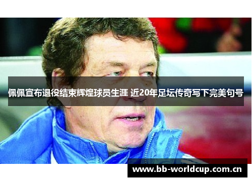 佩佩宣布退役结束辉煌球员生涯 近20年足坛传奇写下完美句号