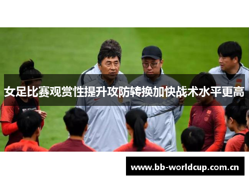 女足比赛观赏性提升攻防转换加快战术水平更高 女足比赛观赏性提升攻防转换加快战术水平更高